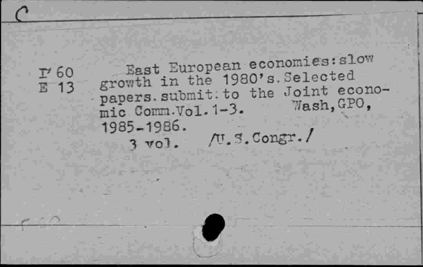 ﻿F 60
E 13
EP3t European economies:slow growth in th? 1980’s.Selected papers, submit, to the Joint economic Comn.Vol.1-3. Jash,GPO, 1985-1986.	„	,
3 vol. ALS.Congr./